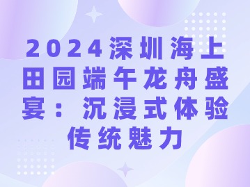 2024深圳海上田园端午龙舟盛宴：沉浸式体验传统魅力