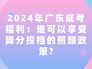 2024年广东成考福利：谁可以享受降分投档的照顾政策？